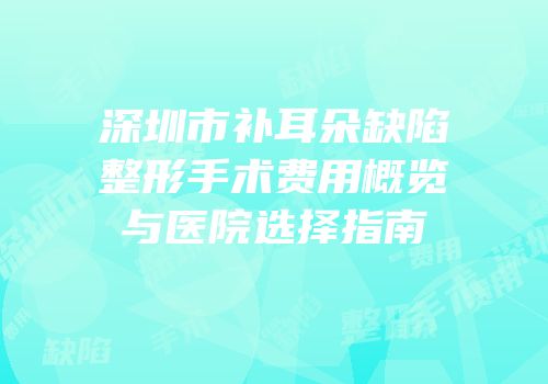 深圳市补耳朵缺陷整形手术费用概览与医院选择指南