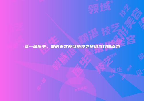 梁一国医生：整形美容领域的技艺精湛与口碑卓越