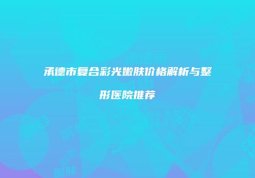 承德市复合彩光嫩肤价格解析与整形医院推荐