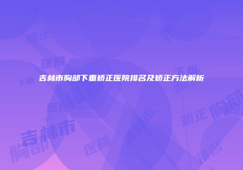 吉林市胸部下垂矫正医院排名及矫正方法解析