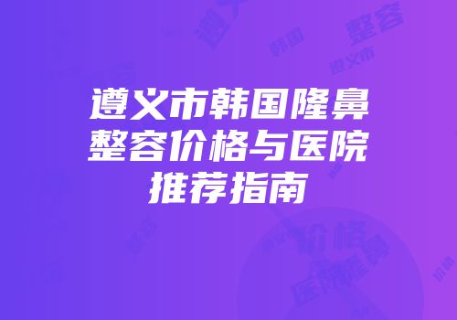 遵义市韩国隆鼻整容价格与医院推荐指南