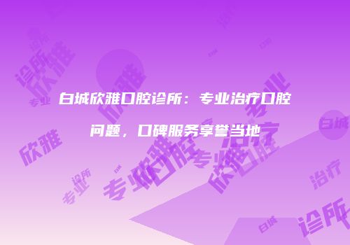 白城欣雅口腔诊所：专业治疗口腔问题，口碑服务享誉当地