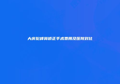 大庆驼峰鼻矫正手术费用及医院对比