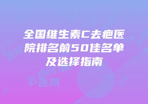 全国维生素C去疤医院排名前50佳名单及选择指南