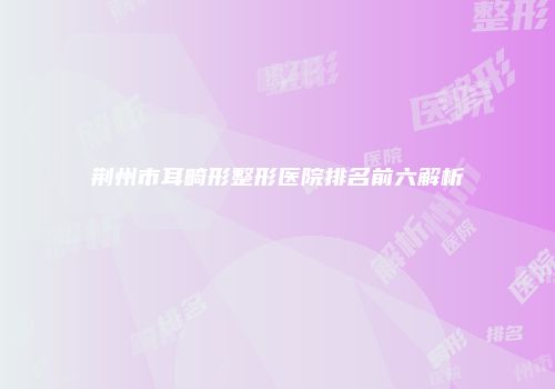荆州市耳畸形整形医院排名前六解析