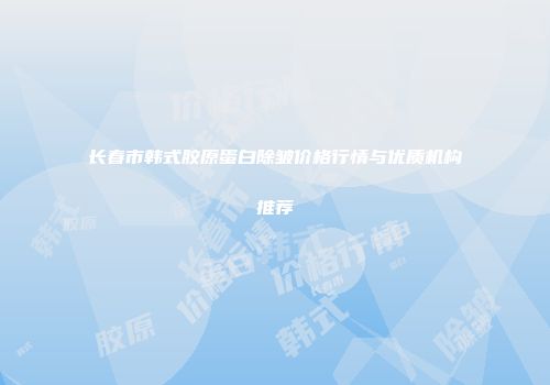 长春市韩式胶原蛋白除皱价格行情与优质机构推荐
