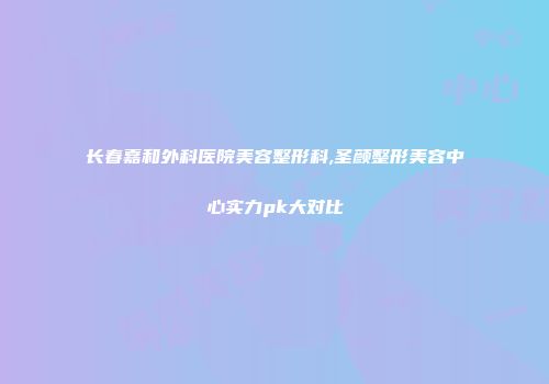 长春嘉和外科医院美容整形科,圣颜整形美容中心实力pk大对比