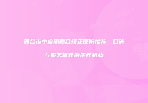 邢台市中度深覆合矫正医院推荐：口碑与服务俱佳的医疗机构
