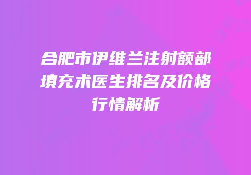 合肥市伊维兰注射额部填充术医生排名及价格行情解析