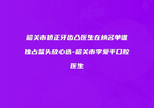 韶关市矫正牙齿凸医生在榜名单谁独占鳌头放心选-韶关市李爱平口腔医生