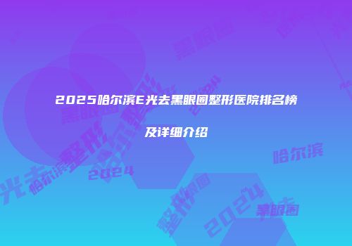 2025哈尔滨E光去黑眼圈整形医院排名榜及详细介绍