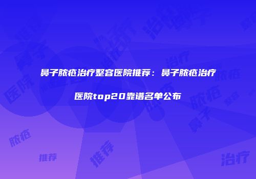 鼻子脓疮治疗整容医院推荐：鼻子脓疮治疗医院top20靠谱名单公布