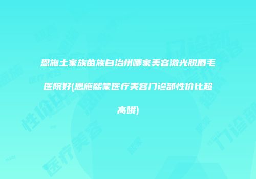 恩施土家族苗族自治州哪家美容激光脱唇毛医院好(恩施熙蒙医疗美容门诊部性价比超高哦)