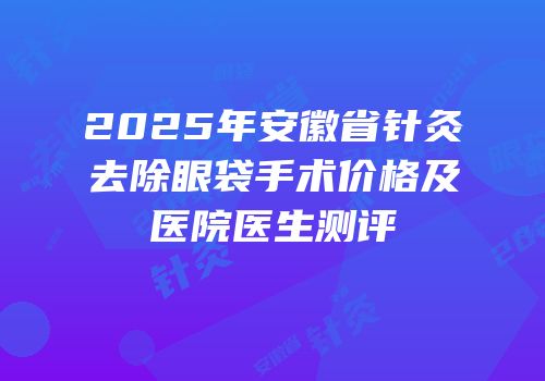 2025年安徽省针灸去除眼袋手术价格及医院医生测评