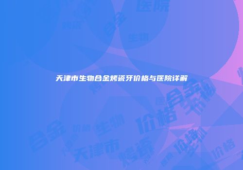 天津市生物合金烤瓷牙价格与医院详解