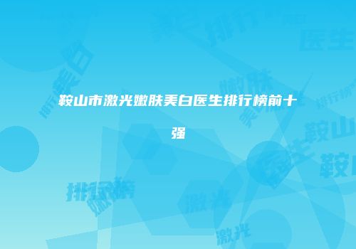 鞍山市激光嫩肤美白医生排行榜前十强