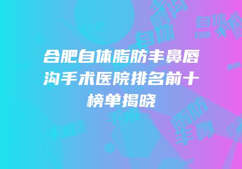 合肥自体脂肪丰鼻唇沟手术医院排名前十榜单揭晓