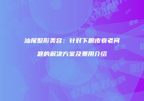 汕尾整形美容：针对下眼皮衰老问题的解决方案及费用介绍