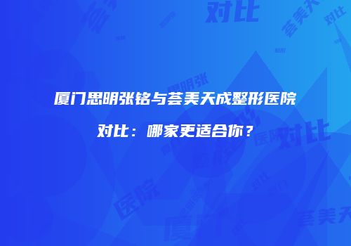 厦门思明张铭与荟美天成整形医院对比：哪家更适合你？