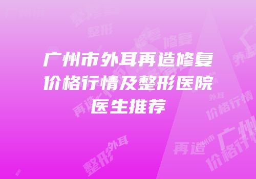 广州市外耳再造修复价格行情及整形医院医生推荐