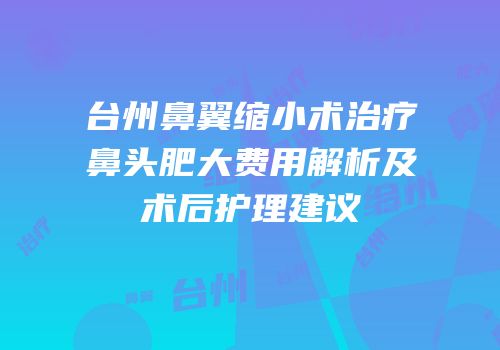台州鼻翼缩小术治疗鼻头肥大费用解析及术后护理建议