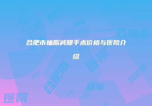 合肥市抽脂减腿手术价格与医院介绍
