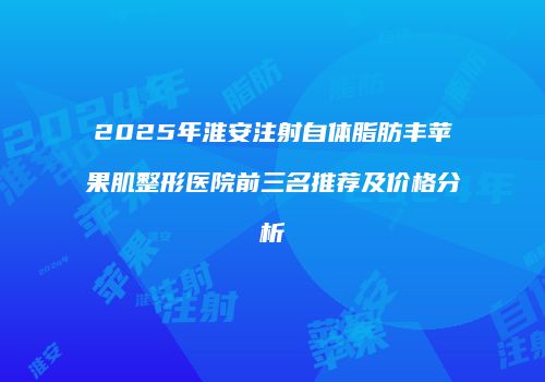 2025年淮安注射自体脂肪丰苹果肌整形医院前三名推荐及价格分析