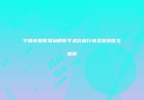 宁德市整形耳朵畸形手术价格行情及医院医生推荐