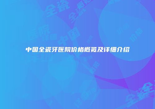 中国全瓷牙医院价格概览及详细介绍