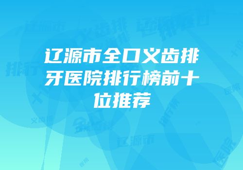 辽源市全口义齿排牙医院排行榜前十位推荐