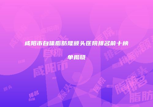 咸阳市自体脂肪隆额头医院排名前十榜单揭晓