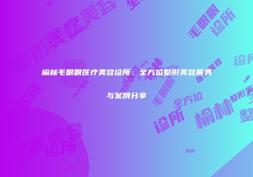 榆林毛眼眼医疗美容诊所：全方位整形美容服务与案例分享