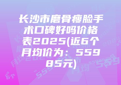 长沙市磨骨瘦脸手术口碑好吗价格表2025(近6个月均价为：55985元)
