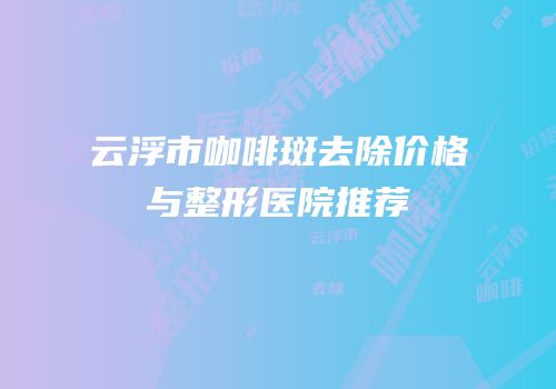 云浮市咖啡斑去除价格与整形医院推荐