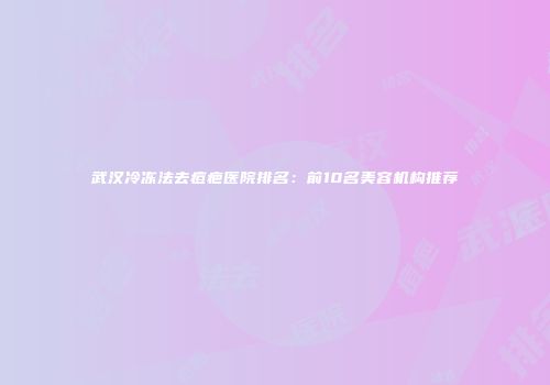 武汉冷冻法去痘疤医院排名：前10名美容机构推荐