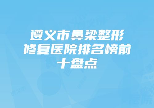 遵义市鼻梁整形修复医院排名榜前十盘点