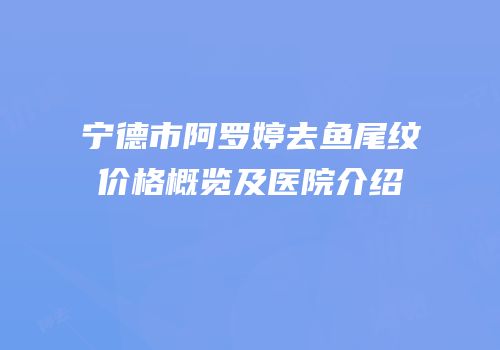 宁德市阿罗婷去鱼尾纹价格概览及医院介绍