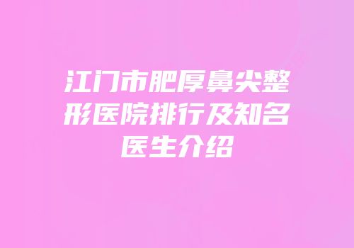 江门市肥厚鼻尖整形医院排行及知名医生介绍