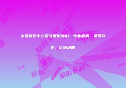 山西煤炭中心医院整形外科：专业服务，案例详述，价格透明