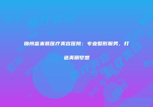 锦州富来慕医疗美容医院：专业整形服务，打造美丽梦想
