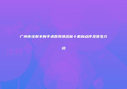 广州市注射丰胸手术医院排名前十机构点评及医生介绍