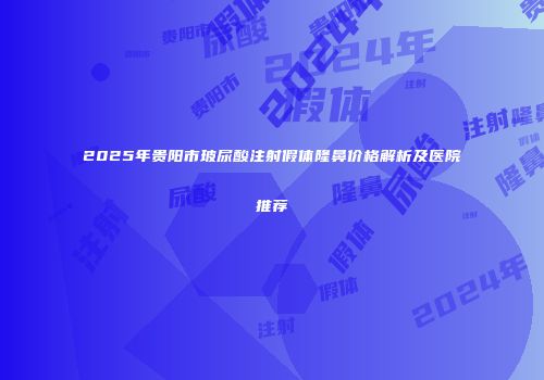 2025年贵阳市玻尿酸注射假体隆鼻价格解析及医院推荐