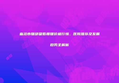 临沧市腿部吸脂瘦腿价格行情、医院推荐及发展趋势全解析