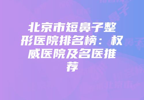 北京市短鼻子整形医院排名榜：权威医院及名医推荐