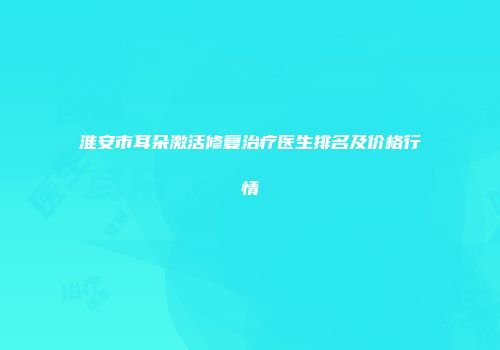 淮安市耳朵激活修复治疗医生排名及价格行情