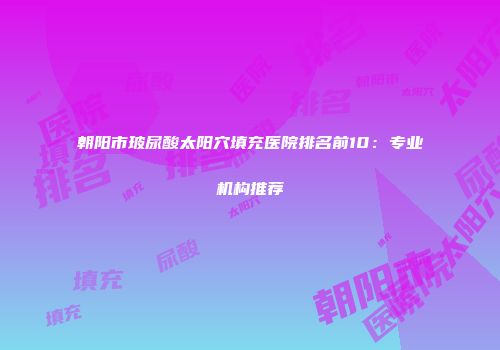 朝阳市玻尿酸太阳穴填充医院排名前10：专业机构推荐