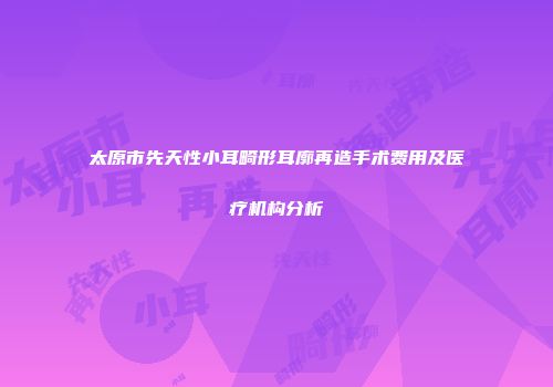 太原市先天性小耳畸形耳廓再造手术费用及医疗机构分析