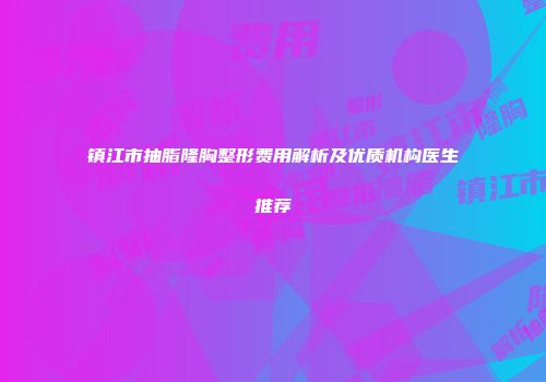 镇江市抽脂隆胸整形费用解析及优质机构医生推荐