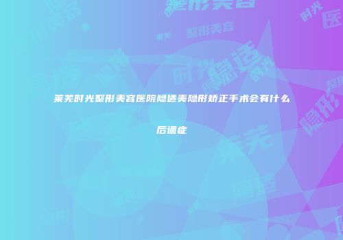 莱芜时光整形美容医院隐适美隐形矫正手术会有什么后遗症