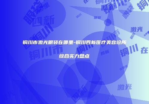 铜川市激光眼袋在哪里-铜川四新医疗美容诊所综合实力盘点
